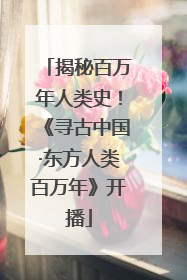 揭秘百万年人类史！《寻古中国·东方人类百万年》开播
