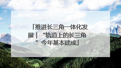 推进长三角一体化发展｜“轨道上的长三角”今年基本建成