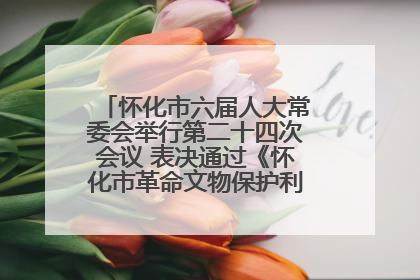 怀化市六届人大常委会举行第二十四次会议 表决通过《怀化市革命文物保护利用若干规定》