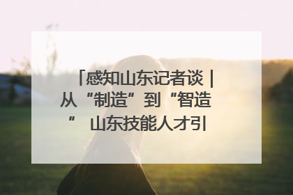 感知山东记者谈｜从“制造”到“智造” 山东技能人才引领产业升级