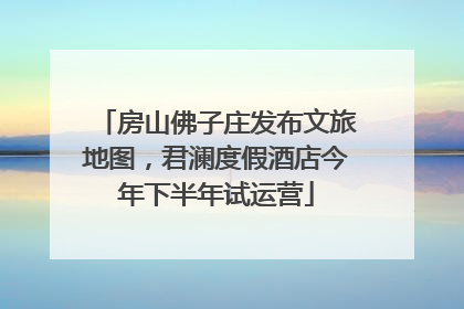 房山佛子庄发布文旅地图，君澜度假酒店今年下半年试运营