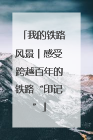 我的铁路风景︱感受跨越百年的铁路“印记”
