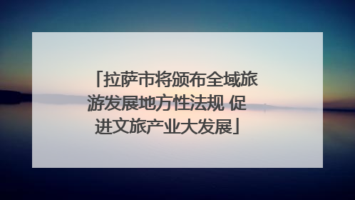 拉萨市将颁布全域旅游发展地方性法规 促进文旅产业大发展