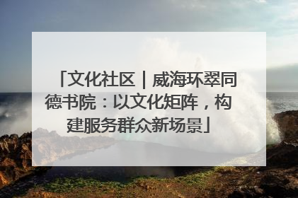文化社区｜威海环翠同德书院：以文化矩阵，构建服务群众新场景