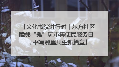 文化书院进行时｜东方社区睦邻“摊”玩市集便民服务日，书写邻里共生新篇章
