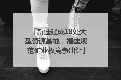 新疆建成18处大型资源基地，福建规范矿业权竞争出让