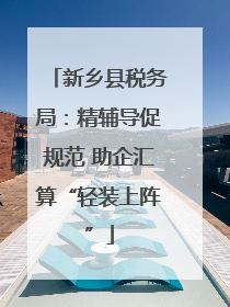 新乡县税务局：精辅导促规范 助企汇算“轻装上阵”