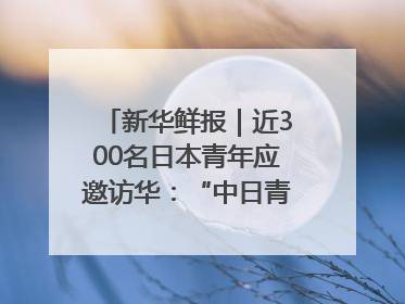 新华鲜报｜近300名日本青年应邀访华：“中日青年可以创造更好的未来”