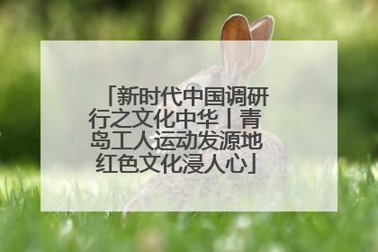 新时代中国调研行之文化中华丨青岛工人运动发源地红色文化浸人心