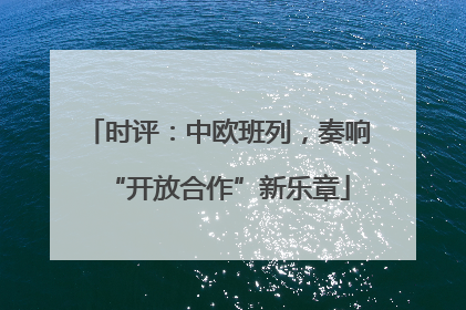 时评：中欧班列，奏响“开放合作”新乐章