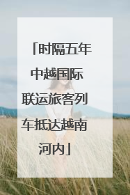 时隔五年 中越国际联运旅客列车抵达越南河内