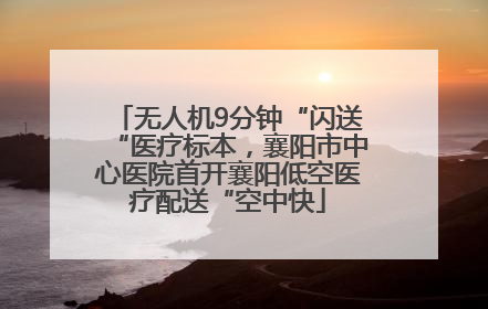 无人机9分钟“闪送“医疗标本，襄阳市中心医院首开襄阳低空医疗配送“空中快