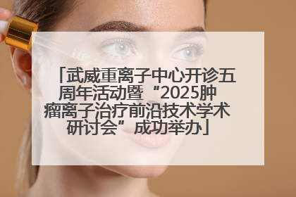武威重离子中心开诊五周年活动暨“2025肿瘤离子治疗前沿技术学术研讨会”成功举办