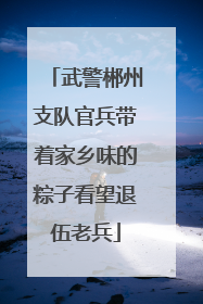 武警郴州支队官兵带着家乡味的粽子看望退伍老兵
