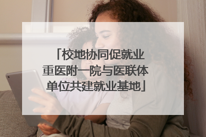 校地协同促就业 重医附一院与医联体单位共建就业基地