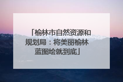 榆林市自然资源和规划局：将美丽榆林蓝图绘就到底
