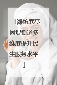 潍坊寒亭固堤街道多维度提升民生服务水平