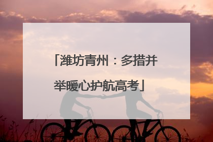 潍坊青州：多措并举暖心护航高考