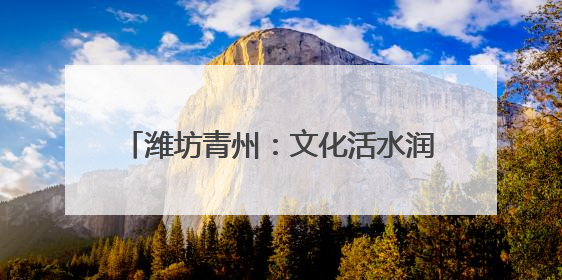 潍坊青州：文化活水润沃土 乡村振兴谱新篇