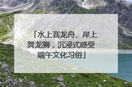 水上赛龙舟、岸上舞龙狮，沉浸式感受端午文化习俗