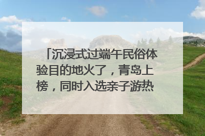 沉浸式过端午民俗体验目的地火了，青岛上榜，同时入选亲子游热门Top10
