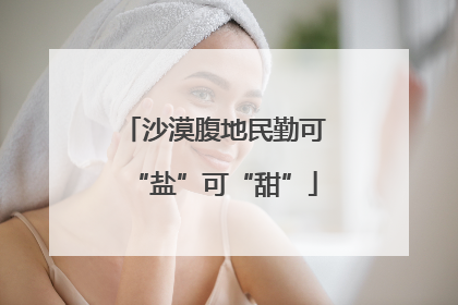 沙漠腹地民勤可“盐”可“甜”