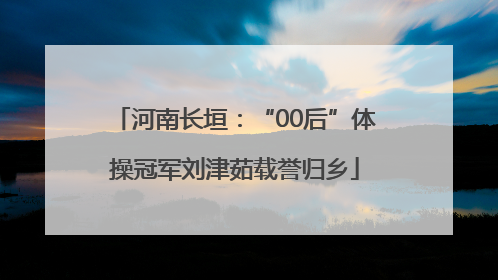 河南长垣：“00后”体操冠军刘津茹载誉归乡