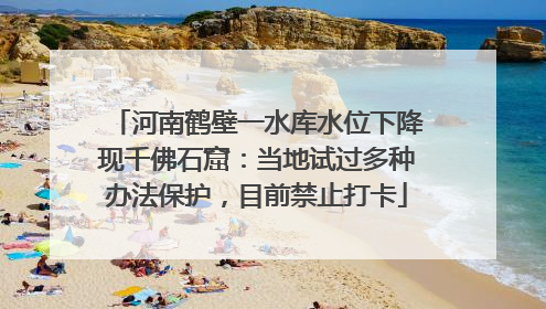 河南鹤壁一水库水位下降现千佛石窟：当地试过多种办法保护，目前禁止打卡