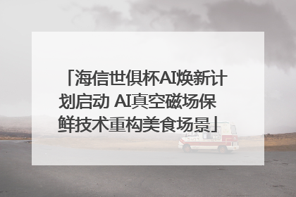 海信世俱杯AI焕新计划启动 AI真空磁场保鲜技术重构美食场景