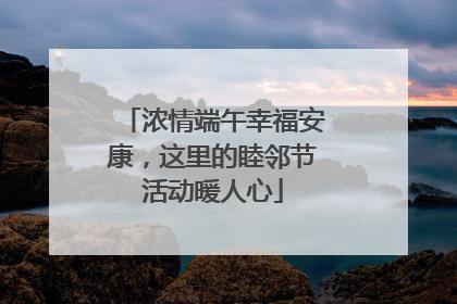浓情端午幸福安康，这里的睦邻节活动暖人心