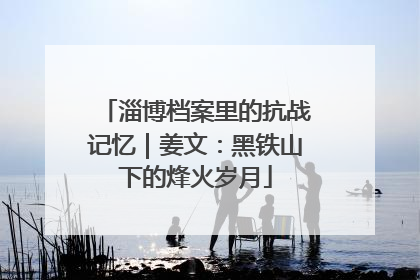 淄博档案里的抗战记忆｜姜文：黑铁山下的烽火岁月