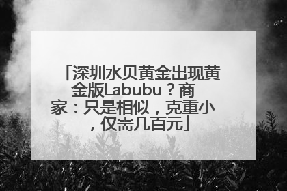深圳水贝黄金出现黄金版Labubu？商家：只是相似，克重小，仅需几百元
