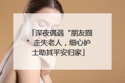 深夜偶遇“朋友圈”走失老人，细心护士助其平安归家