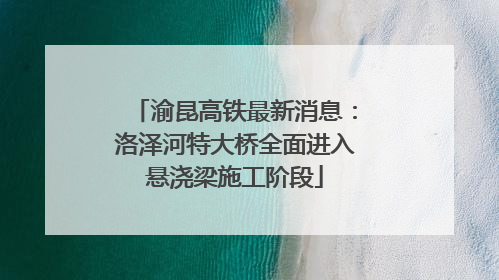 渝昆高铁最新消息：洛泽河特大桥全面进入悬浇梁施工阶段
