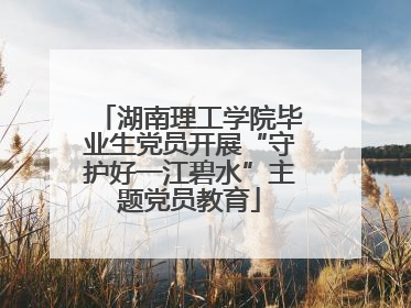 湖南理工学院毕业生党员开展“守护好一江碧水”主题党员教育