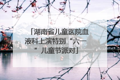 湖南省儿童医院血液科上演特别“六一”儿童节派对