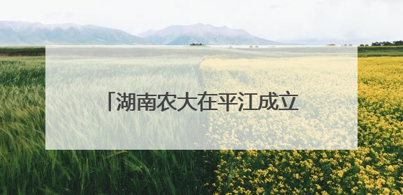 湖南农大在平江成立香米科技小院、稻米深加工联合实验室