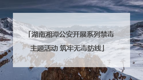 湖南湘潭公安开展系列禁毒主题活动 筑牢无毒防线
