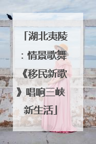 湖北夷陵：情景歌舞《移民新歌》唱响三峡新生活