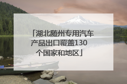 湖北随州专用汽车产品出口覆盖130个国家和地区