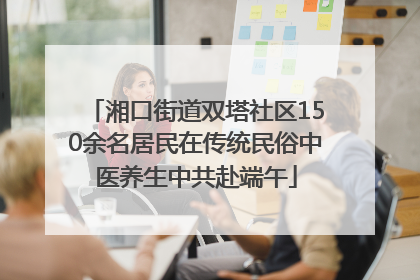 湘口街道双塔社区150余名居民在传统民俗中医养生中共赴端午