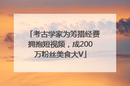 考古学家为筹措经费拥抱短视频，成200万粉丝美食大V