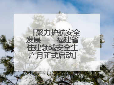 聚力护航安全发展——福建省住建领域安全生产月正式启动