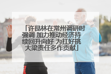 许昆林在常州调研时强调 加力推动经济持续回升向好 为扛好挑大梁责任多作贡献