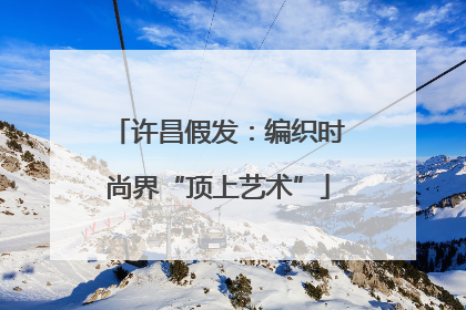 许昌假发：编织时尚界“顶上艺术”