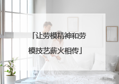 让劳模精神和劳模技艺薪火相传