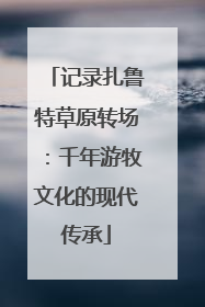 记录扎鲁特草原转场：千年游牧文化的现代传承