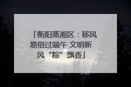 衡阳蒸湘区：移风易俗过端午 文明新风“粽”飘香