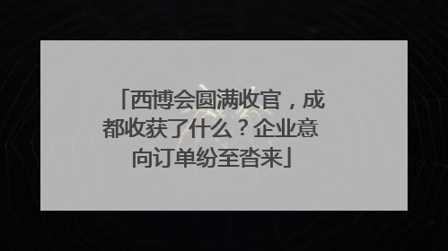 西博会圆满收官，成都收获了什么？企业意向订单纷至沓来