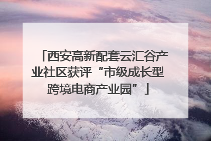 西安高新配套云汇谷产业社区获评“市级成长型跨境电商产业园”